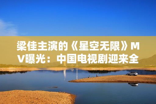 梁佳主演的《星空无限》MV曝光：中国电视剧迎来全新科幻风潮！