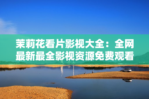 茉莉花看片影视大全：全网最新最全影视资源免费观看推荐