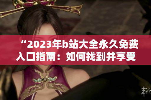 “2023年b站大全永久免费入口指南：如何找到并享受所有免费内容？”