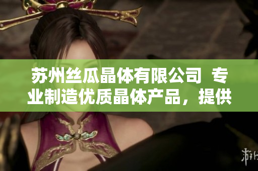 苏州丝瓜晶体有限公司  专业制造优质晶体产品，提供全方位定制服务