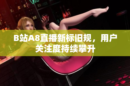 B站A8直播新标旧规，用户关注度持续攀升