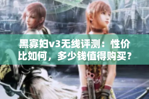 黑寡妇v3无线评测：性价比如何，多少钱值得购买？