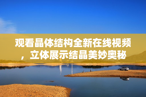 观看晶体结构全新在线视频，立体展示结晶美妙奥秘