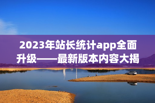 2023年站长统计app全面升级——最新版本内容大揭秘