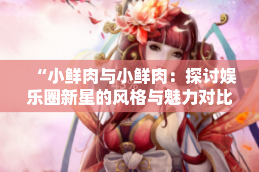 “小鲜肉与小鲜肉：探讨娱乐圈新星的风格与魅力对比”