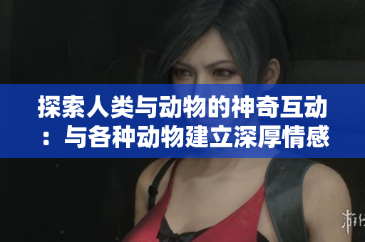 探索人类与动物的神奇互动：与各种动物建立深厚情感纽带的方式