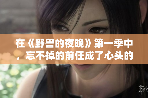 在《野兽的夜晚》第一季中，忘不掉的前任成了心头的隐痛
