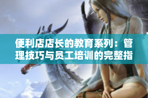 便利店店长的教育系列：管理技巧与员工培训的完整指南