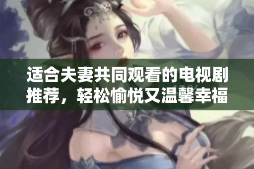 适合夫妻共同观看的电视剧推荐，轻松愉悦又温馨幸福