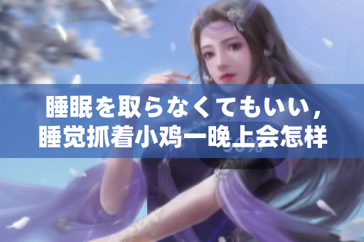 睡眠を取らなくてもいい，睡觉抓着小鸡一晚上会怎样，睡过年纪最大的多少岁六十多，水润紧致销魂低吟古代，水润紧致销魂低吟，说说都是怎么的干对象的1096
