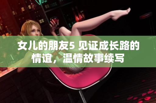 女儿的朋友5 见证成长路的情谊，温情故事续写