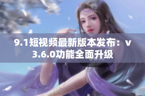 9.1短视频最新版本发布：v3.6.0功能全面升级
