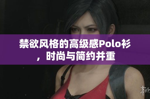 禁欲风格的高级感Polo衫，时尚与简约并重