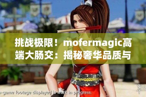 挑战极限！mofermagic高端大肠交：揭秘奢华品质与尖端科技的完美融合