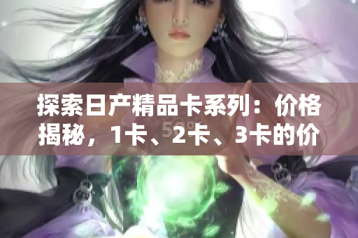 探索日产精品卡系列：价格揭秘，1卡、2卡、3卡的价格差异解析