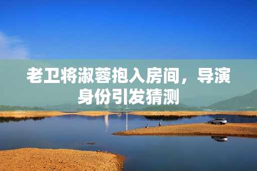 老卫将淑蓉抱入房间，导演身份引发猜测
