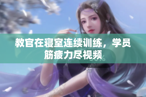 教官在寝室连续训练，学员筋疲力尽视频