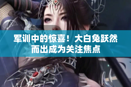 军训中的惊喜！大白兔跃然而出成为关注焦点