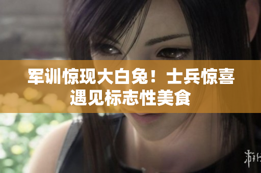 军训惊现大白兔！士兵惊喜遇见标志性美食