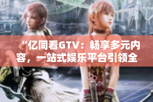 “亿同看GTV：畅享多元内容，一站式娱乐平台引领全新体验！”