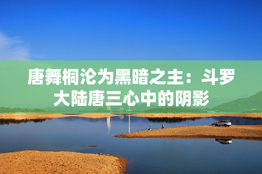唐舞桐沦为黑暗之主：斗罗大陆唐三心中的阴影