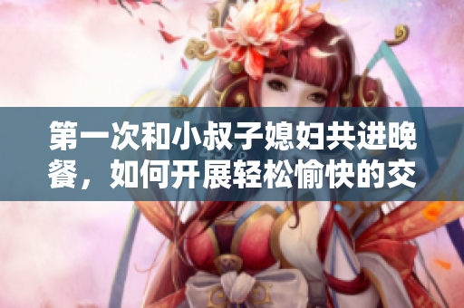 第一次和小叔子媳妇共进晚餐，如何开展轻松愉快的交谈？