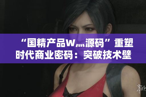 “国精产品W灬源码”重塑时代商业密码：突破技术壁垒，引领行业未来