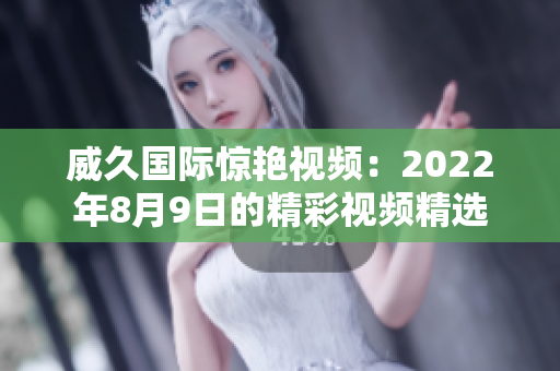威久国际惊艳视频：2022年8月9日的精彩视频精选