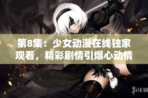 第8集：少女动漫在线独家观看，精彩剧情引爆心动情怀