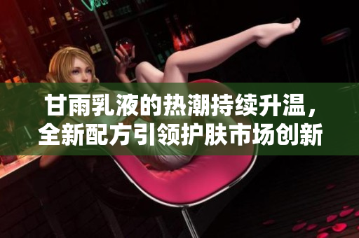 甘雨乳液的热潮持续升温，全新配方引领护肤市场创新潮流，用户纷纷点赞