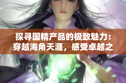 探寻国精产品的极致魅力：穿越海角天涯，感受卓越之美