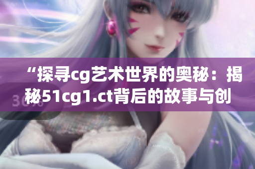 “探寻cg艺术世界的奥秘：揭秘51cg1.ct背后的故事与创意”