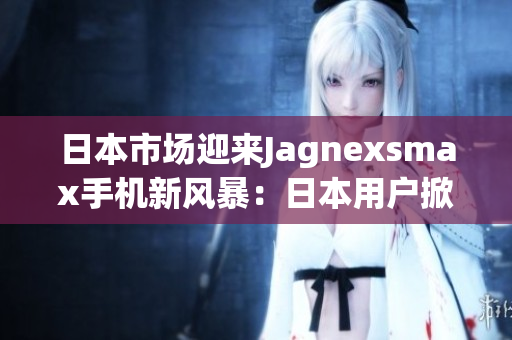 日本市场迎来Jagnexsmax手机新风暴：日本用户掀起购买热潮