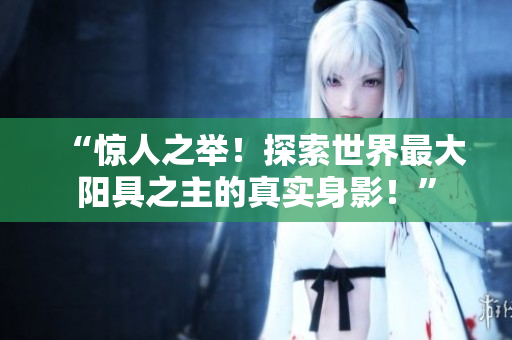 “惊人之举！探索世界最大阳具之主的真实身影！”