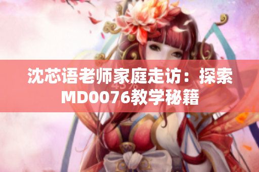 沈芯语老师家庭走访：探索MD0076教学秘籍