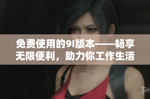 免费使用的9I版本——畅享无限便利，助力你工作生活愉快进行