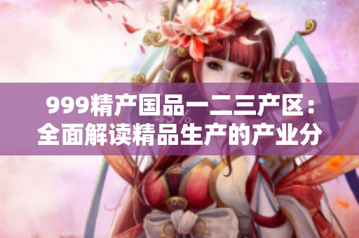 999精产国品一二三产区：全面解读精品生产的产业分布