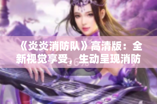 《炎炎消防队》高清版：全新视觉享受，生动呈现消防故事！