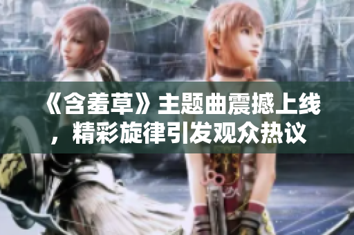 《含羞草》主题曲震撼上线，精彩旋律引发观众热议