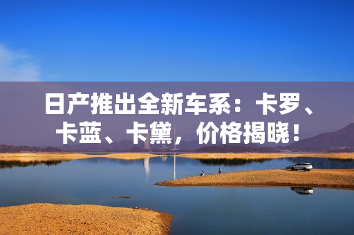 日产推出全新车系：卡罗、卡蓝、卡黛，价格揭晓！
