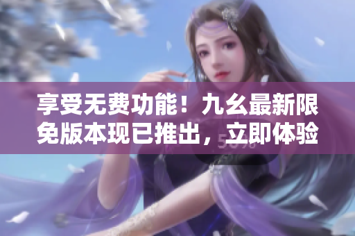享受无费功能！九幺最新限免版本现已推出，立即体验各种惊喜特性！
