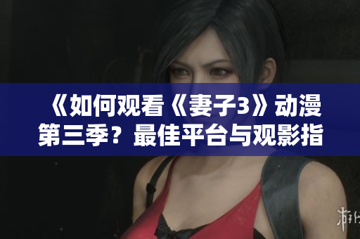 《如何观看《妻子3》动漫第三季？最佳平台与观影指南详解》