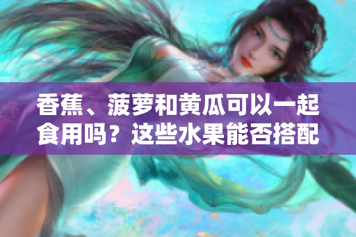 香蕉、菠萝和黄瓜可以一起食用吗？这些水果能否搭配食用？