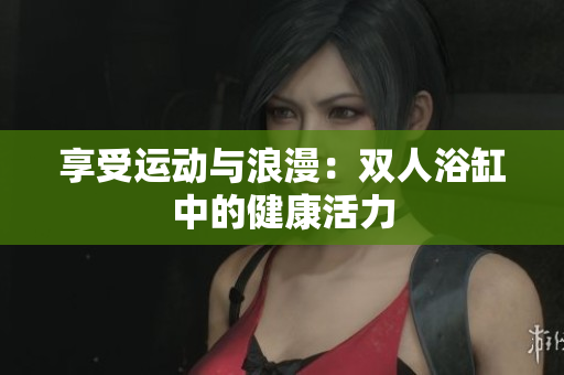 享受运动与浪漫：双人浴缸中的健康活力