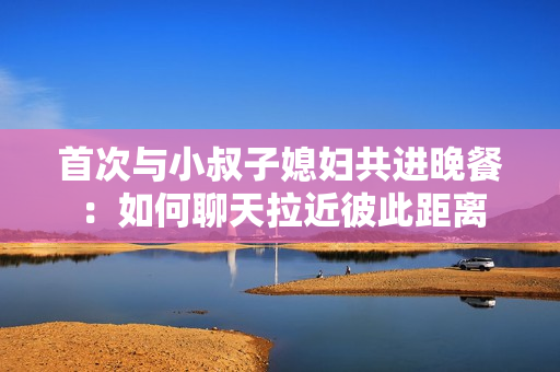 首次与小叔子媳妇共进晚餐：如何聊天拉近彼此距离