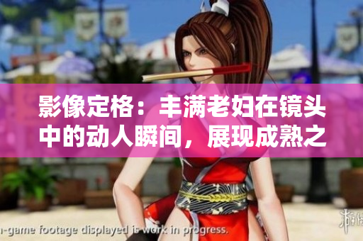 影像定格：丰满老妇在镜头中的动人瞬间，展现成熟之美