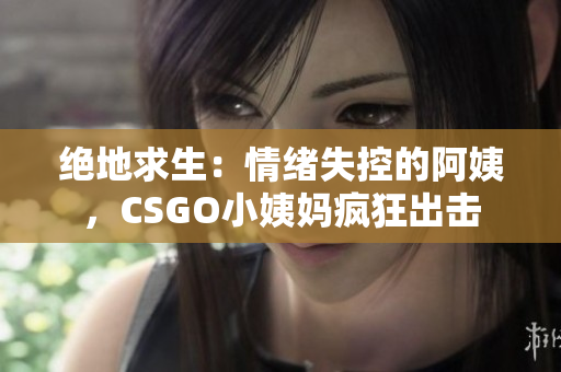 绝地求生：情绪失控的阿姨，CSGO小姨妈疯狂出击