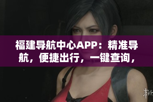 福建导航中心APP：精准导航，便捷出行，一键查询，全方位服务