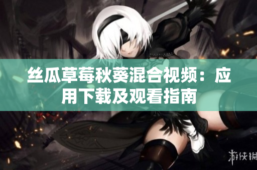 丝瓜草莓秋葵混合视频：应用下载及观看指南