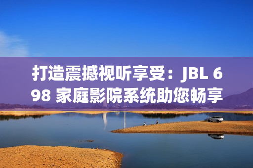 打造震撼视听享受：JBL 698 家庭影院系统助您畅享沉浸式电影体验